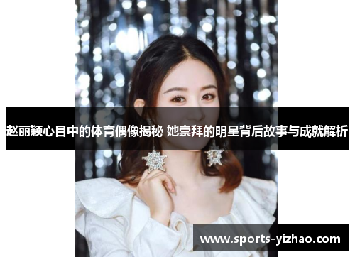 赵丽颖心目中的体育偶像揭秘 她崇拜的明星背后故事与成就解析